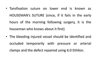 • Tansfixation suture on lower end is known as
HOUSEMAN’s SUTURE (since, if it fails in the early
hours of the morning following surgery, it is the
houseman who knows about it first)
• The bleeding injured vessel should be identified and
occluded temporarily with pressure or arterial
clamps and the defect repaired using 6.0 Ethilon.
 