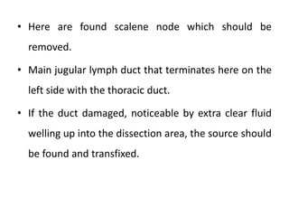 • Here are found scalene node which should be
removed.
• Main jugular lymph duct that terminates here on the
left side with the thoracic duct.
• If the duct damaged, noticeable by extra clear fluid
welling up into the dissection area, the source should
be found and transfixed.
 