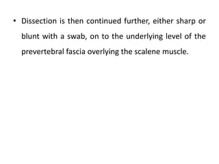 • Dissection is then continued further, either sharp or
blunt with a swab, on to the underlying level of the
prevertebral fascia overlying the scalene muscle.
 