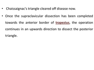 • Chaissaignac's triangle cleared off disease now.
• Once the supraclavicular dissection has been completed
towards the anterior border of trapezius, the operation
continues in an upwards direction to dissect the posterior
triangle.
 