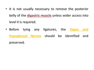 • It is not usually necessary to remove the posterior
belly of the digastric muscle unless wider access into
level II is required.
• Before tying any ligatures, the Vagus and
Hypoglossal Nerves should be identified and
preserved.
 