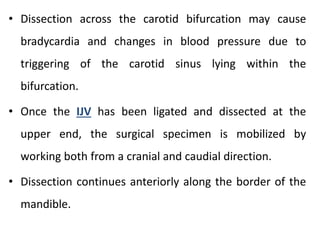 • Dissection across the carotid bifurcation may cause
bradycardia and changes in blood pressure due to
triggering of the carotid sinus lying within the
bifurcation.
• Once the IJV has been ligated and dissected at the
upper end, the surgical specimen is mobilized by
working both from a cranial and caudial direction.
• Dissection continues anteriorly along the border of the
mandible.
 