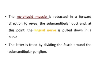 • The mylohyoid muscle is retracted in a forward
direction to reveal the submandibular duct and, at
this point, the lingual nerve is pulled down in a
curve.
• The latter is freed by dividing the fascia around the
submandibular ganglion.
 