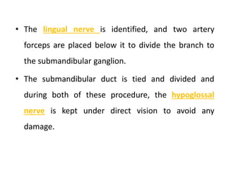 • The lingual nerve is identified, and two artery
forceps are placed below it to divide the branch to
the submandibular ganglion.
• The submandibular duct is tied and divided and
during both of these procedure, the hypoglossal
nerve is kept under direct vision to avoid any
damage.
 