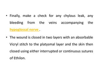 • Finally, make a check for any chylous leak, any
bleeding from the veins accompanying the
hypoglossal nerve .
• The wound is closed in two layers with an absorbable
Vicryl stitch to the platysmal layer and the skin then
closed using either interrupted or continuous sutures
of Ethilon.
 