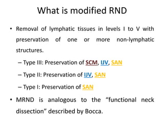 What is modified RND
• Removal of lymphatic tissues in levels I to V with
preservation of one or more non-lymphatic
structures.
– Type III: Preservation of SCM, IJV, SAN
– Type II: Preservation of IJV, SAN
– Type I: Preservation of SAN
• MRND is analogous to the “functional neck
dissection” described by Bocca.
 