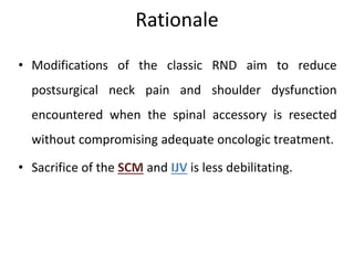 Rationale
• Modifications of the classic RND aim to reduce
postsurgical neck pain and shoulder dysfunction
encountered when the spinal accessory is resected
without compromising adequate oncologic treatment.
• Sacrifice of the SCM and IJV is less debilitating.
 