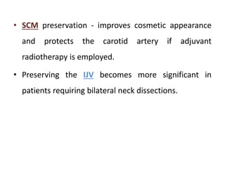 • SCM preservation - improves cosmetic appearance
and protects the carotid artery if adjuvant
radiotherapy is employed.
• Preserving the IJV becomes more significant in
patients requiring bilateral neck dissections.
 