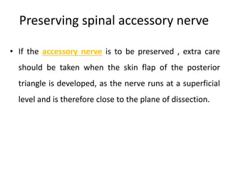 Preserving spinal accessory nerve
• If the accessory nerve is to be preserved , extra care
should be taken when the skin flap of the posterior
triangle is developed, as the nerve runs at a superficial
level and is therefore close to the plane of dissection.
 