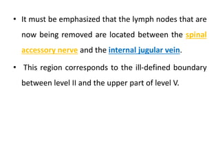 • It must be emphasized that the lymph nodes that are
now being removed are located between the spinal
accessory nerve and the internal jugular vein.
• This region corresponds to the ill-defined boundary
between level II and the upper part of level V.
 