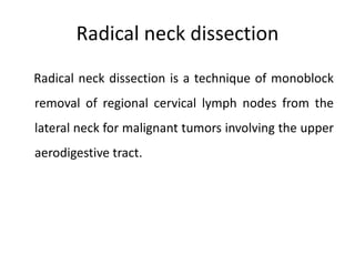 Radical neck dissection
Radical neck dissection is a technique of monoblock
removal of regional cervical lymph nodes from the
lateral neck for malignant tumors involving the upper
aerodigestive tract.
 