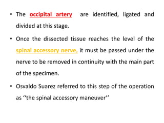 • The occipital artery are identified, ligated and
divided at this stage.
• Once the dissected tissue reaches the level of the
spinal accessory nerve, it must be passed under the
nerve to be removed in continuity with the main part
of the specimen.
• Osvaldo Suarez referred to this step of the operation
as ‘‘the spinal accessory maneuver’’
 