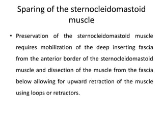 Sparing of the sternocleidomastoid
muscle
• Preservation of the sternocleidomastoid muscle
requires mobilization of the deep inserting fascia
from the anterior border of the sternocleidomastoid
muscle and dissection of the muscle from the fascia
below allowing for upward retraction of the muscle
using loops or retractors.
 