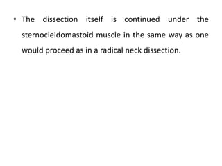 • The dissection itself is continued under the
sternocleidomastoid muscle in the same way as one
would proceed as in a radical neck dissection.
 