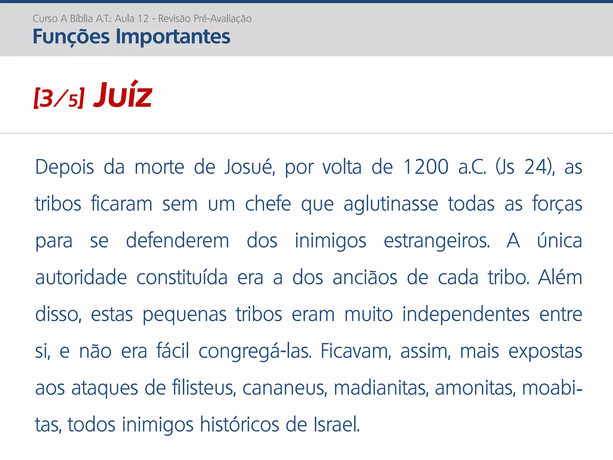 Depois da morte de Josué, por volta de 1200 a.C. (Js 24), as
tribos ficaram sem um chefe que aglutinasse todas as forças
para se defenderem dos inimigos estrangeiros. A única
autoridade constituída era a dos anciãos de cada tribo. Além
disso, estas pequenas tribos eram muito independentes entre
si, e não era fácil congregá-las. Ficavam, assim, mais expostas
aos ataques de filisteus, cananeus, madianitas, amonitas, moabi-
tas, todos inimigos históricos de Israel.
Curso A Bíblia A.T.: Aula 12 - Revisão Pré-Avaliação
Funções Importantes
[3/5] Juíz
 