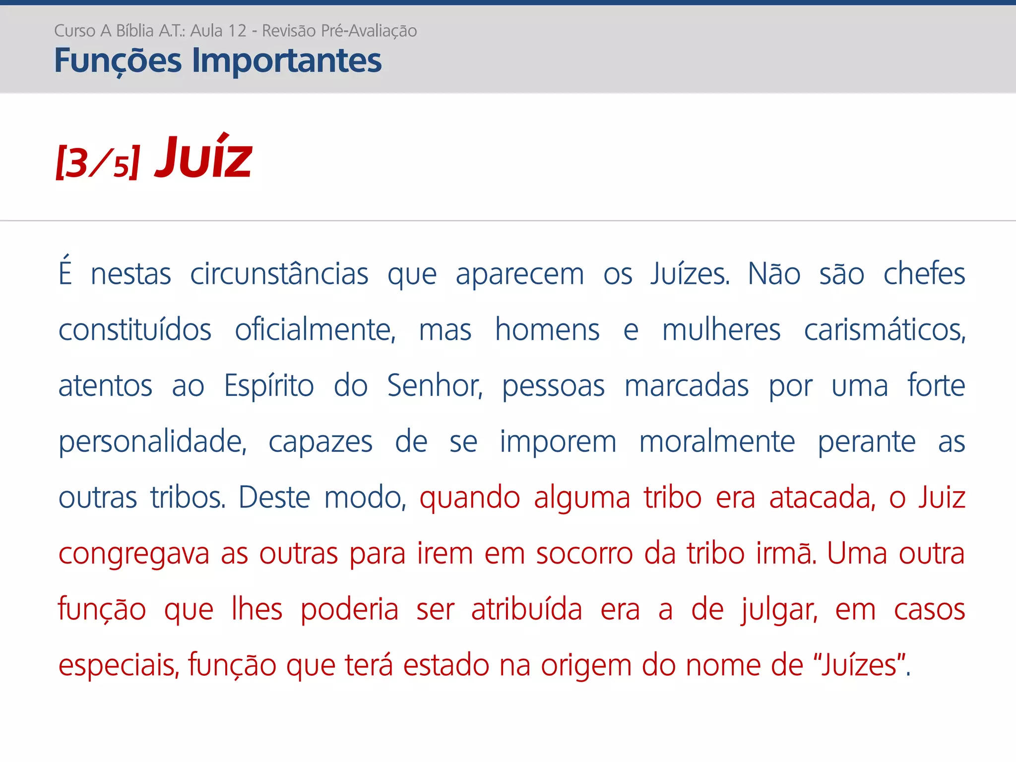É nestas circunstâncias que aparecem os Juízes. Não são chefes
constituídos oficialmente, mas homens e mulheres carismáticos,
atentos ao Espírito do Senhor, pessoas marcadas por uma forte
personalidade, capazes de se imporem moralmente perante as
outras tribos. Deste modo, quando alguma tribo era atacada, o Juiz
congregava as outras para irem em socorro da tribo irmã. Uma outra
função que lhes poderia ser atribuída era a de julgar, em casos
especiais, função que terá estado na origem do nome de “Juízes”.
Curso A Bíblia A.T.: Aula 12 - Revisão Pré-Avaliação
Funções Importantes
[3/5] Juíz
 