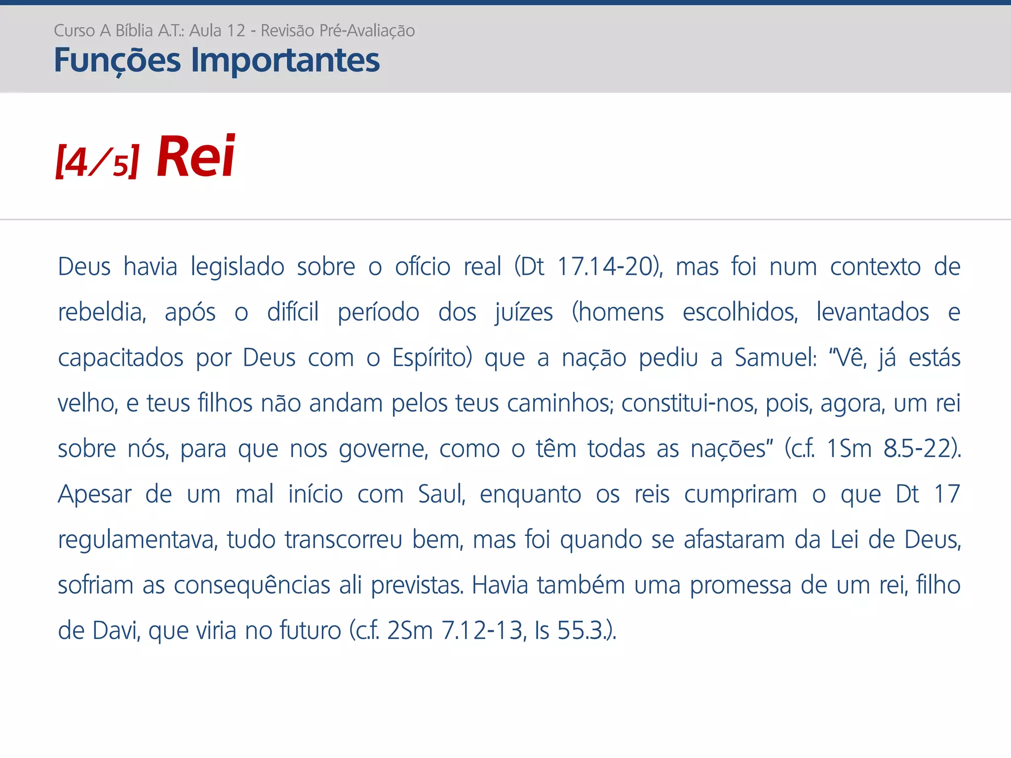 Deus havia legislado sobre o ofício real (Dt 17.14-20), mas foi num contexto de
rebeldia, após o difícil período dos juízes (homens escolhidos, levantados e
capacitados por Deus com o Espírito) que a nação pediu a Samuel: “Vê, já estás
velho, e teus filhos não andam pelos teus caminhos; constitui-nos, pois, agora, um rei
sobre nós, para que nos governe, como o têm todas as nações” (c.f. 1Sm 8.5-22).
Apesar de um mal início com Saul, enquanto os reis cumpriram o que Dt 17
regulamentava, tudo transcorreu bem, mas foi quando se afastaram da Lei de Deus,
sofriam as consequências ali previstas. Havia também uma promessa de um rei, filho
de Davi, que viria no futuro (c.f. 2Sm 7.12-13, Is 55.3.).
Curso A Bíblia A.T.: Aula 12 - Revisão Pré-Avaliação
Funções Importantes
[4/5] Rei
 