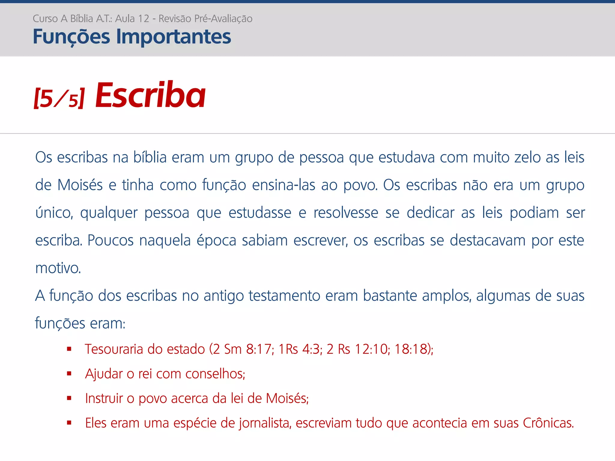 Os escribas na bíblia eram um grupo de pessoa que estudava com muito zelo as leis
de Moisés e tinha como função ensina-las ao povo. Os escribas não era um grupo
único, qualquer pessoa que estudasse e resolvesse se dedicar as leis podiam ser
escriba. Poucos naquela época sabiam escrever, os escribas se destacavam por este
motivo.
A função dos escribas no antigo testamento eram bastante amplos, algumas de suas
funções eram:
 Tesouraria do estado (2 Sm 8:17; 1Rs 4:3; 2 Rs 12:10; 18:18);
 Ajudar o rei com conselhos;
 Instruir o povo acerca da lei de Moisés;
 Eles eram uma espécie de jornalista, escreviam tudo que acontecia em suas Crônicas.
Curso A Bíblia A.T.: Aula 12 - Revisão Pré-Avaliação
Funções Importantes
[5/5] Escriba
 