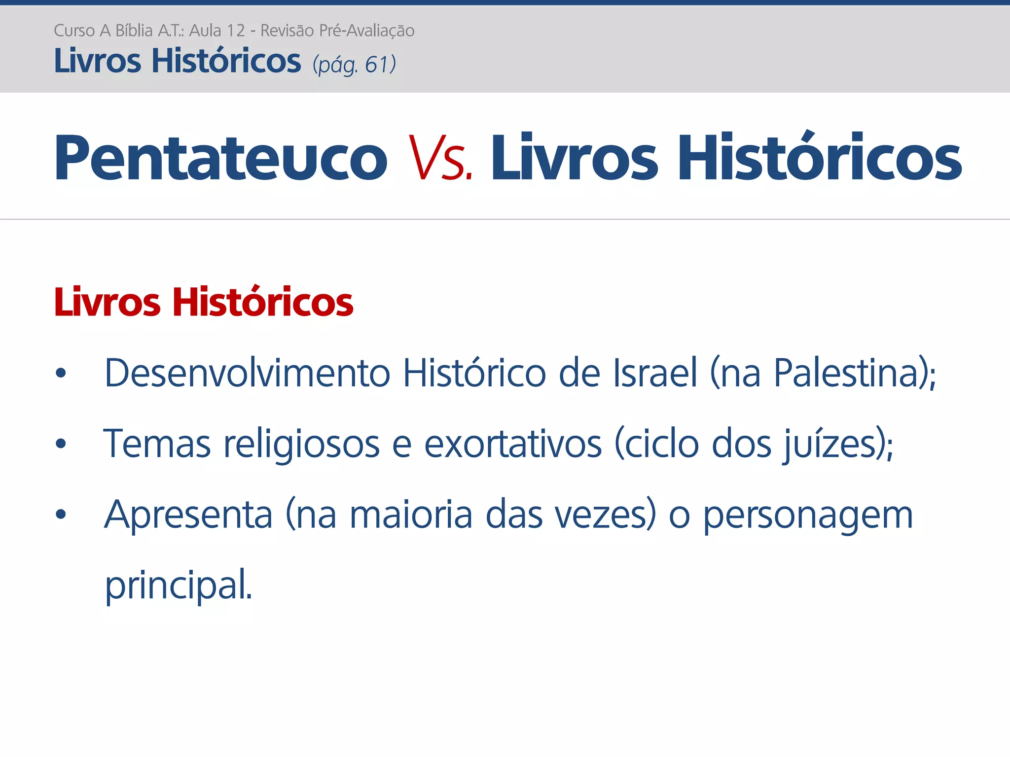 Livros Históricos
• Desenvolvimento Histórico de Israel (na Palestina);
• Temas religiosos e exortativos (ciclo dos juízes);
• Apresenta (na maioria das vezes) o personagem
principal.
Pentateuco Vs. Livros Históricos
Curso A Bíblia A.T.: Aula 12 - Revisão Pré-Avaliação
Livros Históricos (pág. 61)
 
