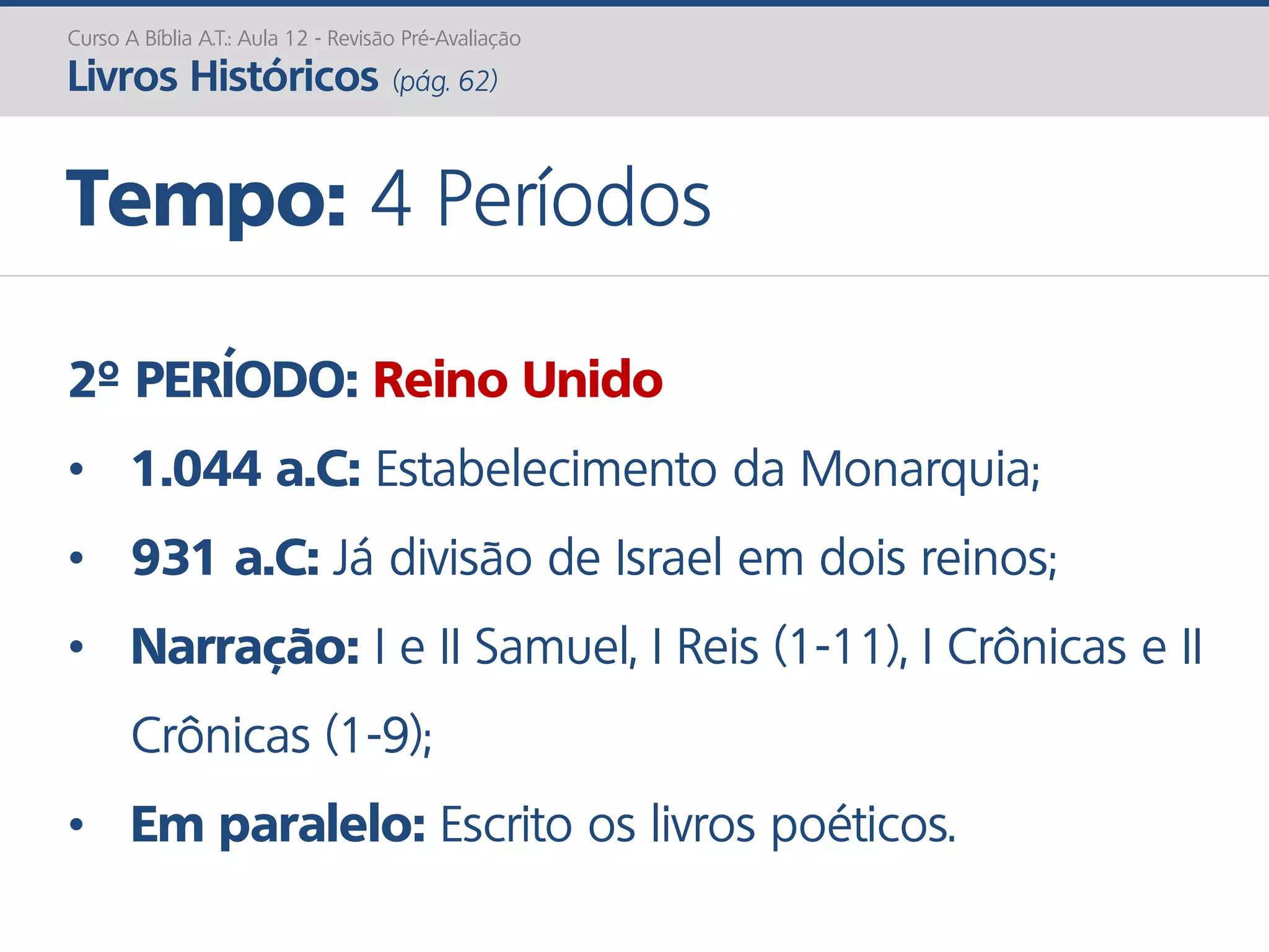 2º PERÍODO: Reino Unido
• 1.044 a.C: Estabelecimento da Monarquia;
• 931 a.C: Já divisão de Israel em dois reinos;
• Narração: I e II Samuel, I Reis (1-11), I Crônicas e II
Crônicas (1-9);
• Em paralelo: Escrito os livros poéticos.
Curso A Bíblia A.T.: Aula 12 - Revisão Pré-Avaliação
Livros Históricos (pág. 62)
Tempo: 4 Períodos
 
