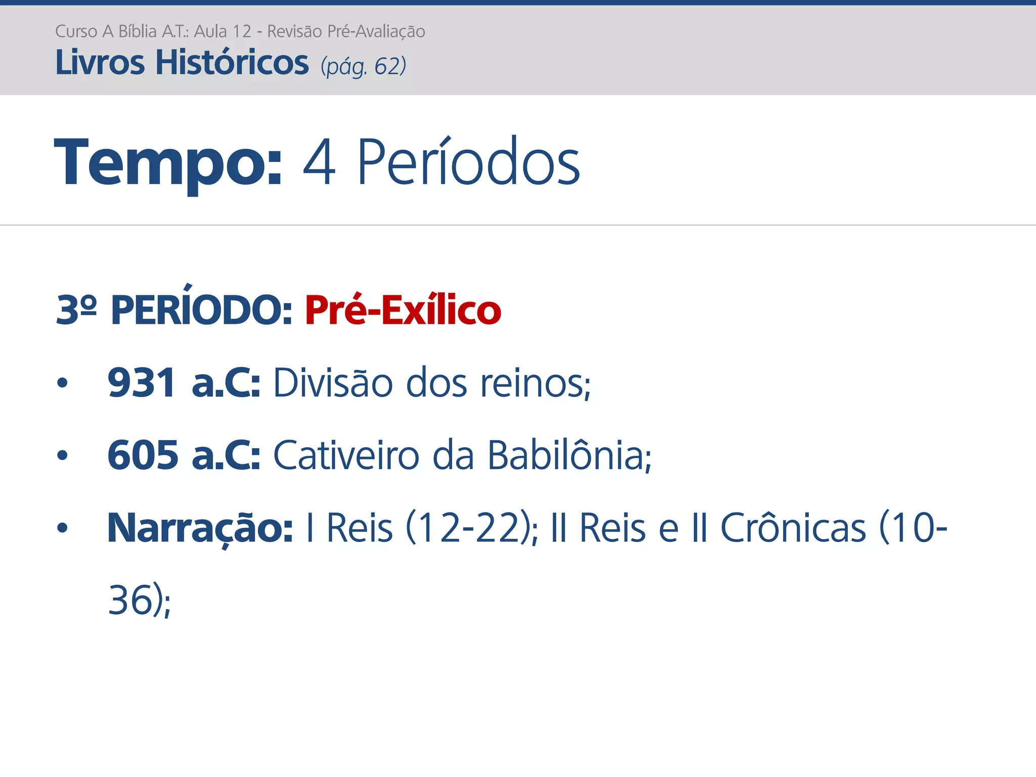 3º PERÍODO: Pré-Exílico
• 931 a.C: Divisão dos reinos;
• 605 a.C: Cativeiro da Babilônia;
• Narração: I Reis (12-22); II Reis e II Crônicas (10-
36);
Curso A Bíblia A.T.: Aula 12 - Revisão Pré-Avaliação
Livros Históricos (pág. 62)
Tempo: 4 Períodos
 