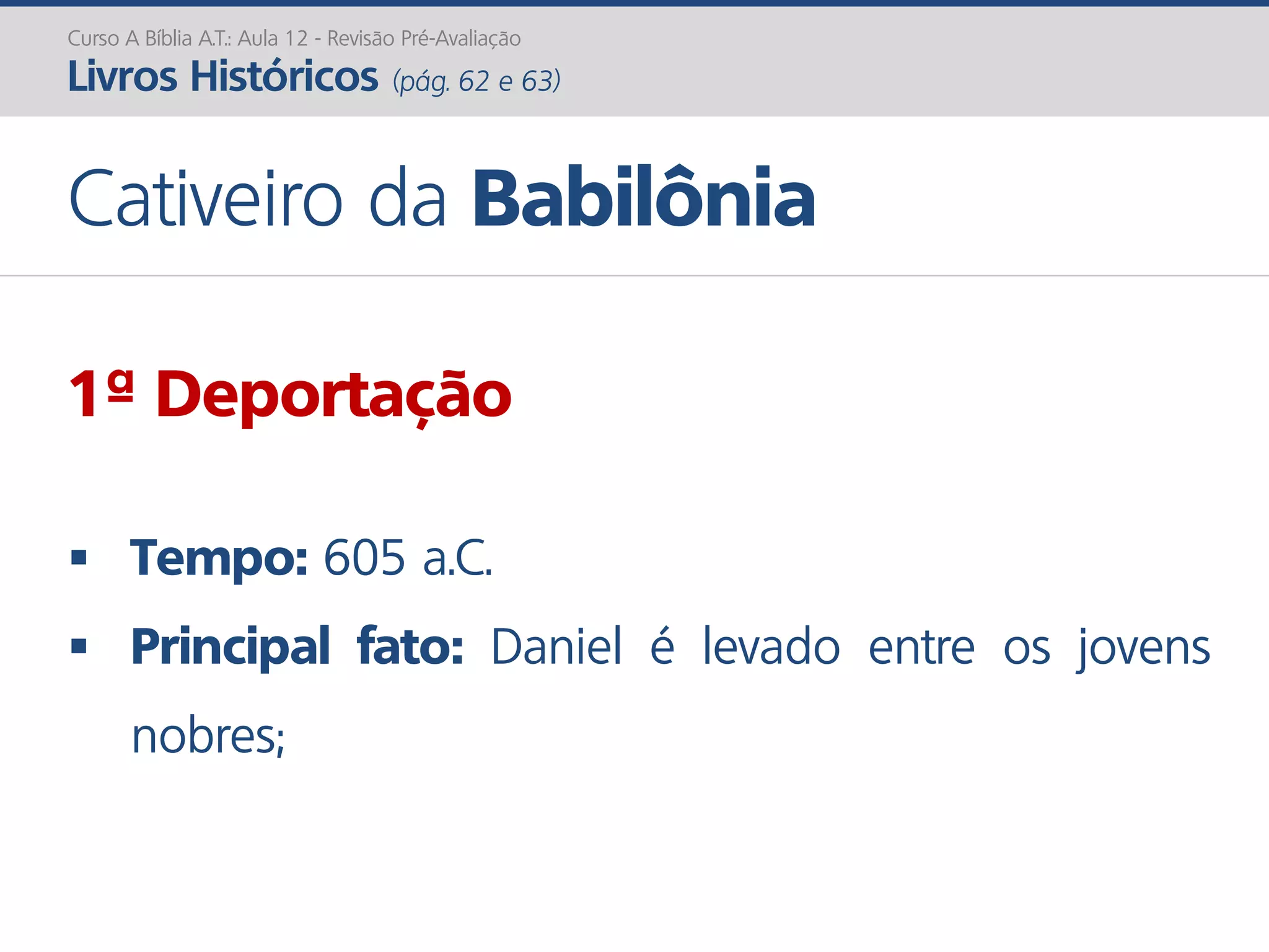 Curso A Bíblia A.T.: Aula 12 - Revisão Pré-Avaliação
Livros Históricos (pág. 62 e 63)
Cativeiro da Babilônia
1ª Deportação
 Tempo: 605 a.C.
 Principal fato: Daniel é levado entre os jovens
nobres;
 