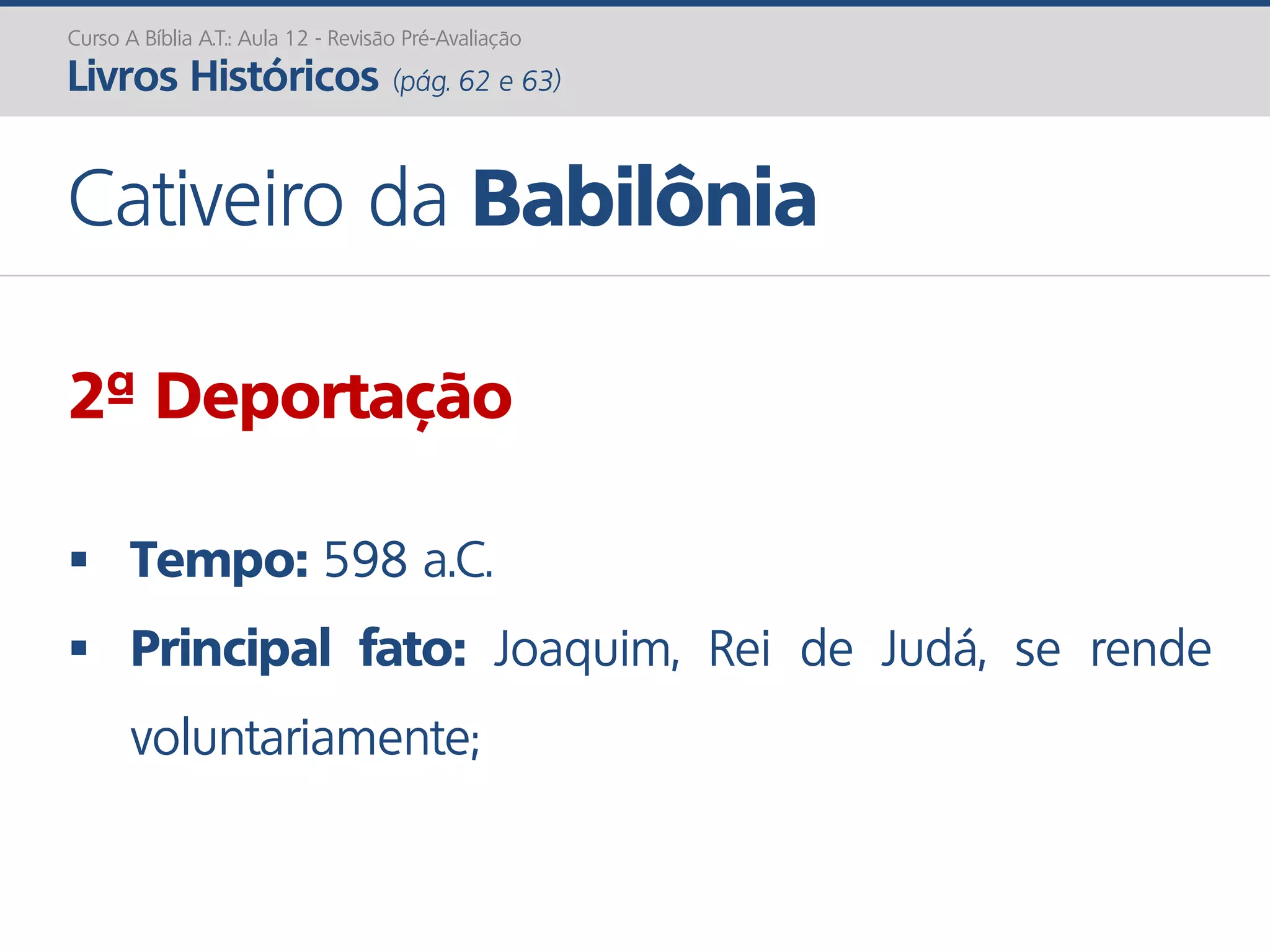 Curso A Bíblia A.T.: Aula 12 - Revisão Pré-Avaliação
Livros Históricos (pág. 62 e 63)
Cativeiro da Babilônia
2ª Deportação
 Tempo: 598 a.C.
 Principal fato: Joaquim, Rei de Judá, se rende
voluntariamente;
 