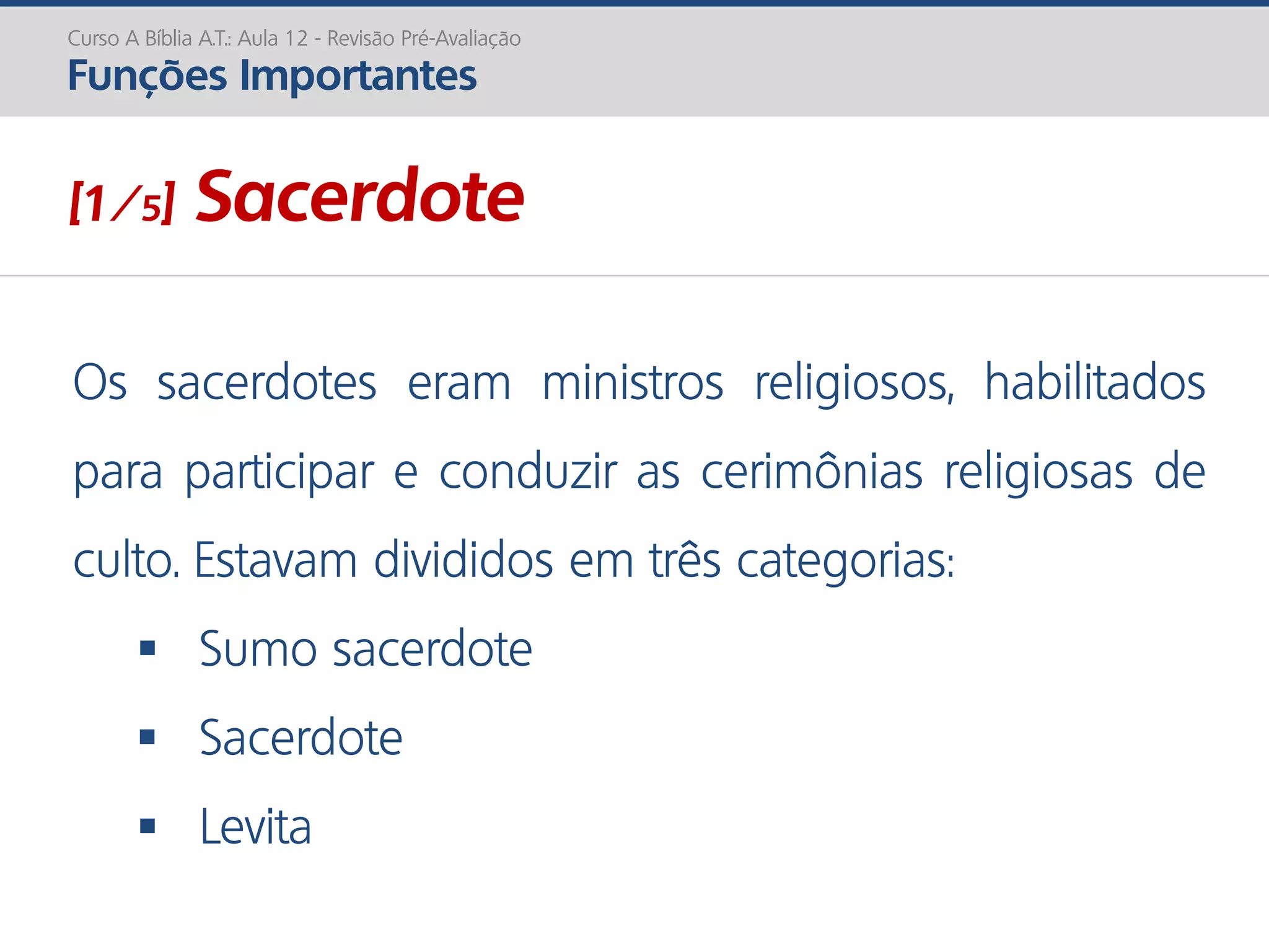 [1/5] Sacerdote
Os sacerdotes eram ministros religiosos, habilitados
para participar e conduzir as cerimônias religiosas de
culto. Estavam divididos em três categorias:
 Sumo sacerdote
 Sacerdote
 Levita
Curso A Bíblia A.T.: Aula 12 - Revisão Pré-Avaliação
Funções Importantes
 