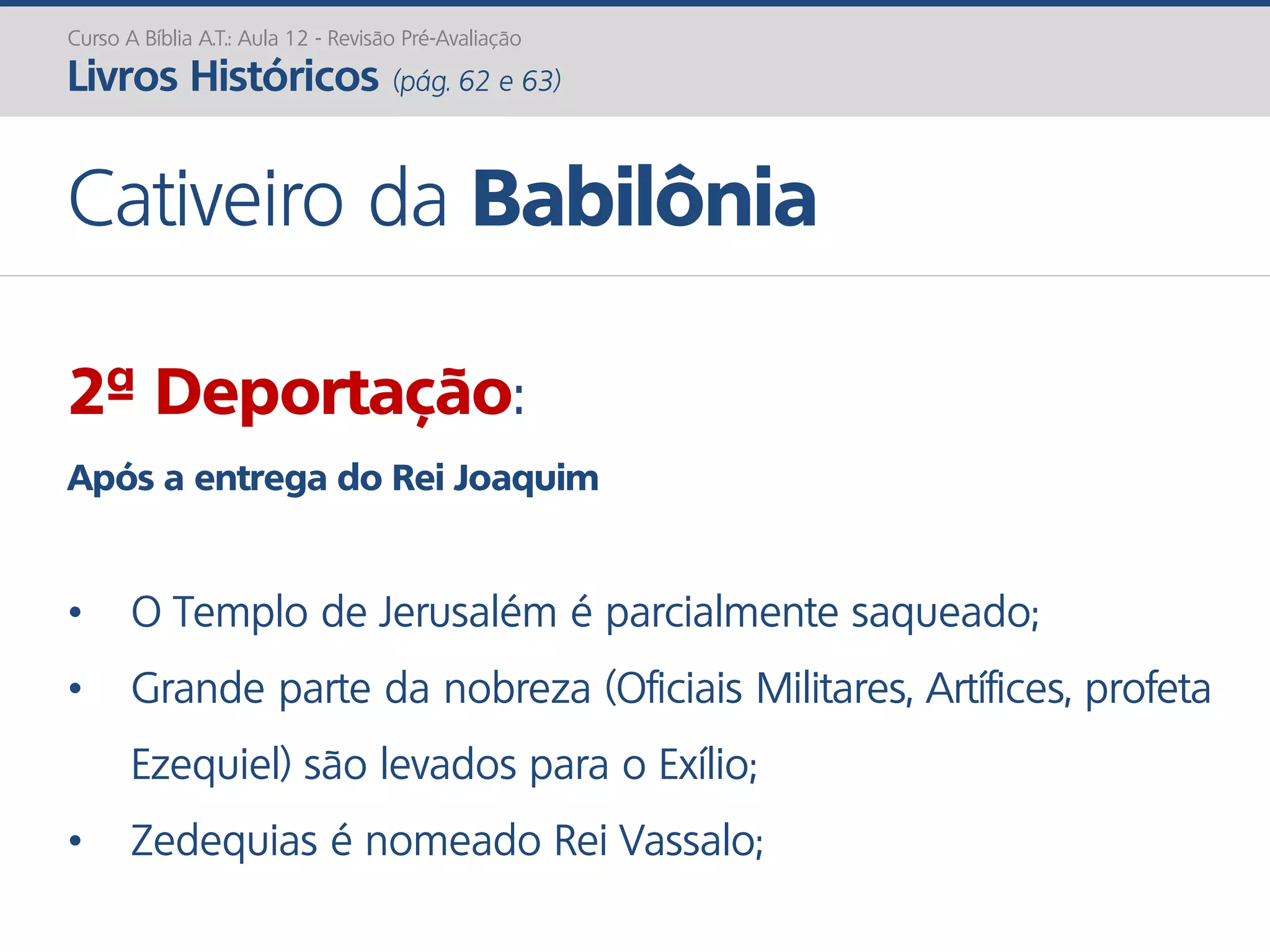 Curso A Bíblia A.T.: Aula 12 - Revisão Pré-Avaliação
Livros Históricos (pág. 62 e 63)
Cativeiro da Babilônia
2ª Deportação:
Após a entrega do Rei Joaquim
• O Templo de Jerusalém é parcialmente saqueado;
• Grande parte da nobreza (Oficiais Militares, Artífices, profeta
Ezequiel) são levados para o Exílio;
• Zedequias é nomeado Rei Vassalo;
 