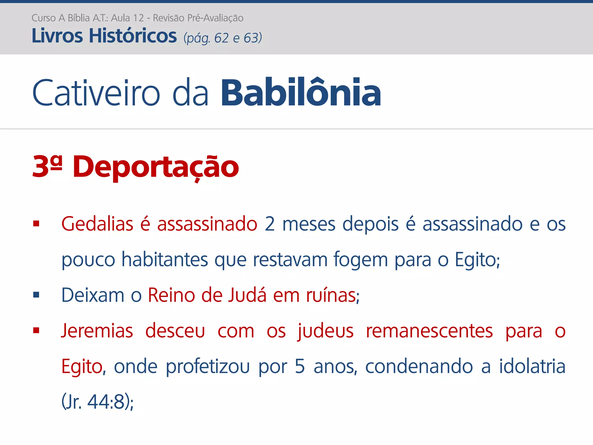 Curso A Bíblia A.T.: Aula 12 - Revisão Pré-Avaliação
Livros Históricos (pág. 62 e 63)
Cativeiro da Babilônia
3ª Deportação
 Gedalias é assassinado 2 meses depois é assassinado e os
pouco habitantes que restavam fogem para o Egito;
 Deixam o Reino de Judá em ruínas;
 Jeremias desceu com os judeus remanescentes para o
Egito, onde profetizou por 5 anos, condenando a idolatria
(Jr. 44:8);
 