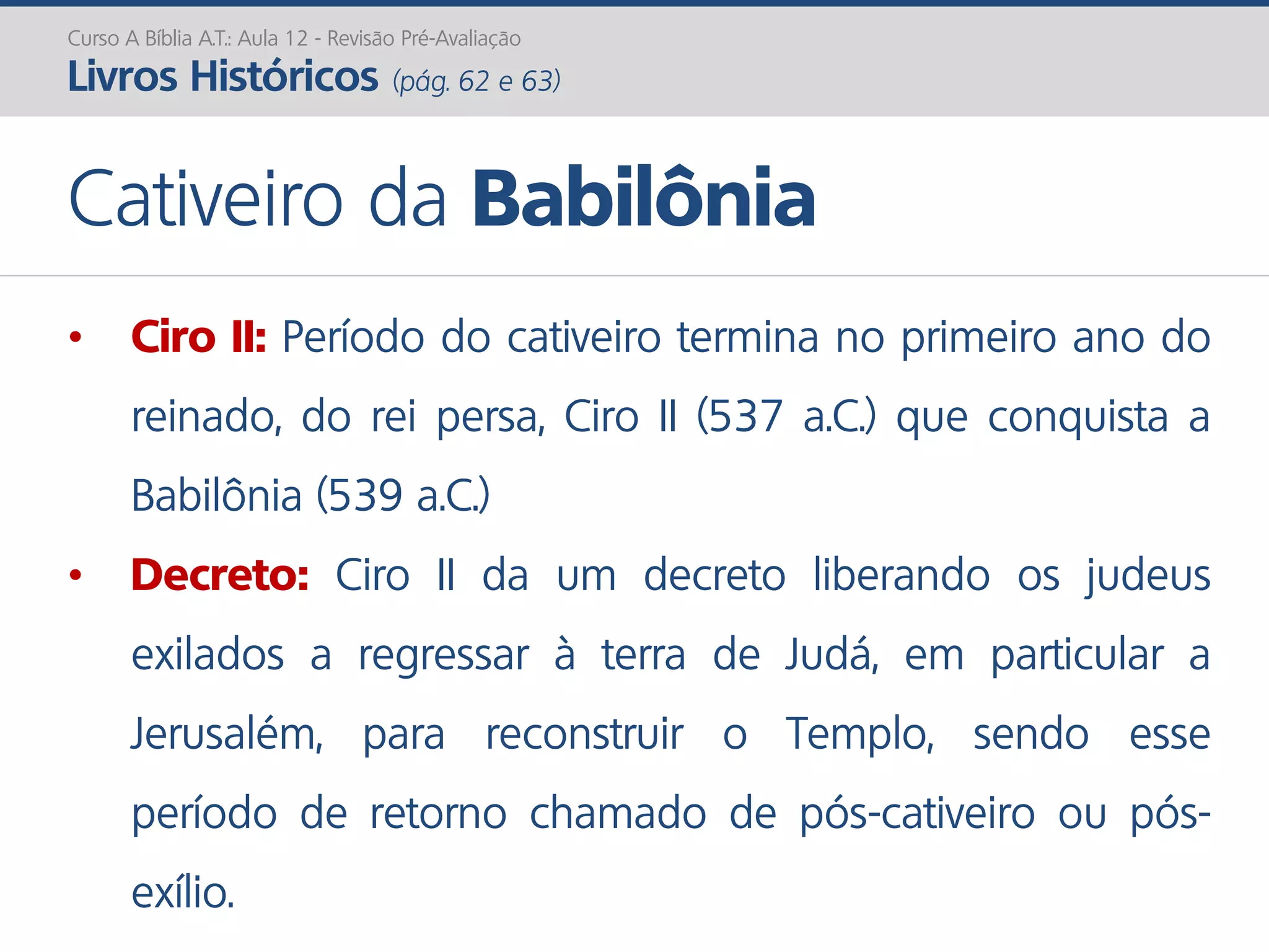 Curso A Bíblia A.T.: Aula 12 - Revisão Pré-Avaliação
Livros Históricos (pág. 62 e 63)
Cativeiro da Babilônia
• Ciro II: Período do cativeiro termina no primeiro ano do
reinado, do rei persa, Ciro II (537 a.C.) que conquista a
Babilônia (539 a.C.)
• Decreto: Ciro II da um decreto liberando os judeus
exilados a regressar à terra de Judá, em particular a
Jerusalém, para reconstruir o Templo, sendo esse
período de retorno chamado de pós-cativeiro ou pós-
exílio.
 