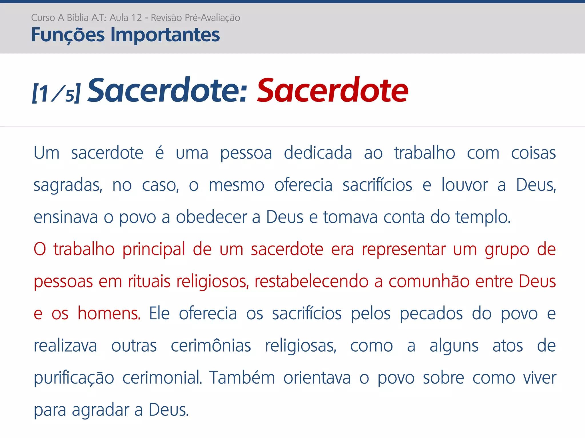 Um sacerdote é uma pessoa dedicada ao trabalho com coisas
sagradas, no caso, o mesmo oferecia sacrifícios e louvor a Deus,
ensinava o povo a obedecer a Deus e tomava conta do templo.
O trabalho principal de um sacerdote era representar um grupo de
pessoas em rituais religiosos, restabelecendo a comunhão entre Deus
e os homens. Ele oferecia os sacrifícios pelos pecados do povo e
realizava outras cerimônias religiosas, como a alguns atos de
purificação cerimonial. Também orientava o povo sobre como viver
para agradar a Deus.
Curso A Bíblia A.T.: Aula 12 - Revisão Pré-Avaliação
Funções Importantes
[1/5] Sacerdote: Sacerdote
 