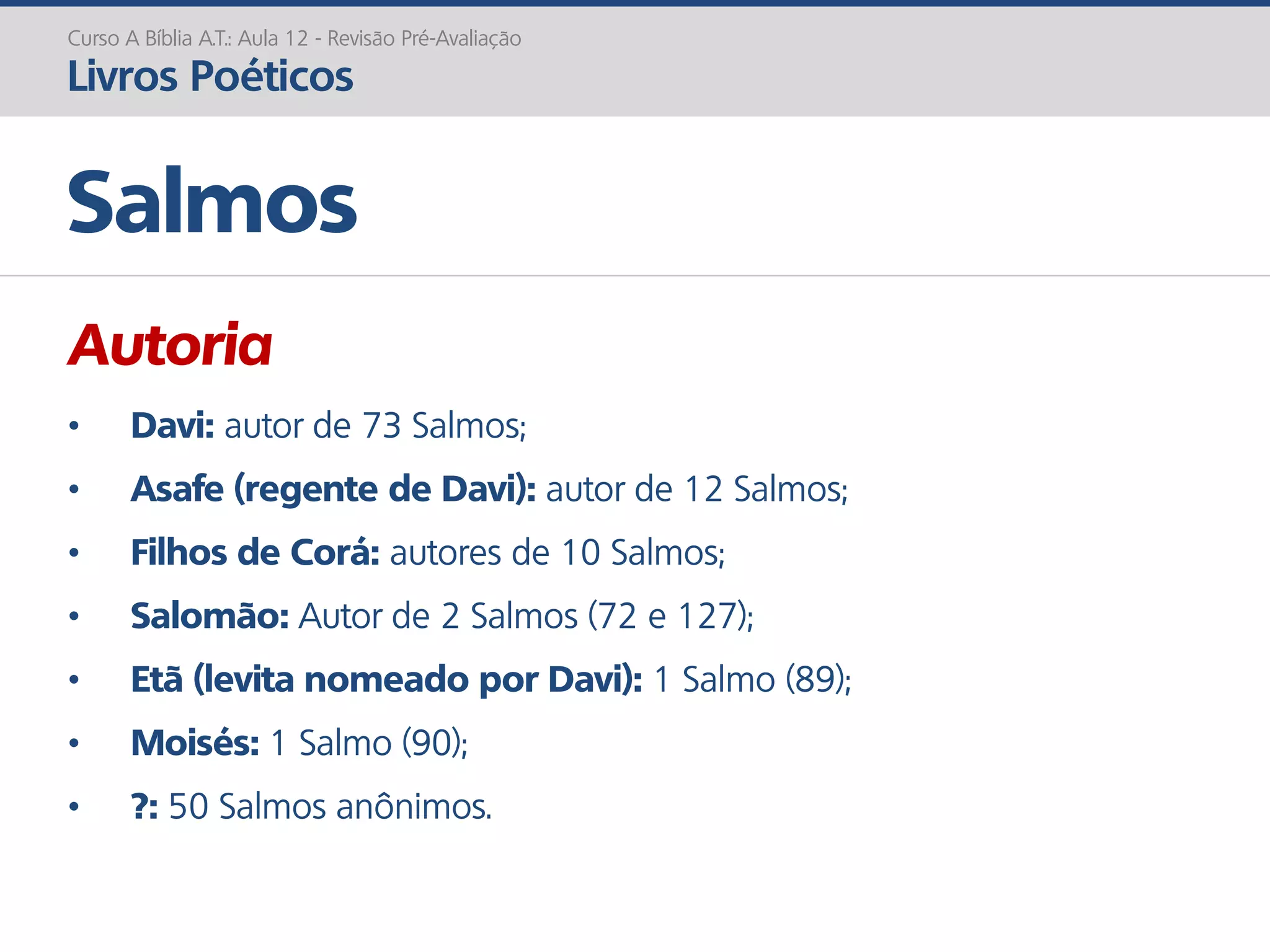 Autoria
• Davi: autor de 73 Salmos;
• Asafe (regente de Davi): autor de 12 Salmos;
• Filhos de Corá: autores de 10 Salmos;
• Salomão: Autor de 2 Salmos (72 e 127);
• Etã (levita nomeado por Davi): 1 Salmo (89);
• Moisés: 1 Salmo (90);
• ?: 50 Salmos anônimos.
Salmos
Curso A Bíblia A.T.: Aula 12 - Revisão Pré-Avaliação
Livros Poéticos
 