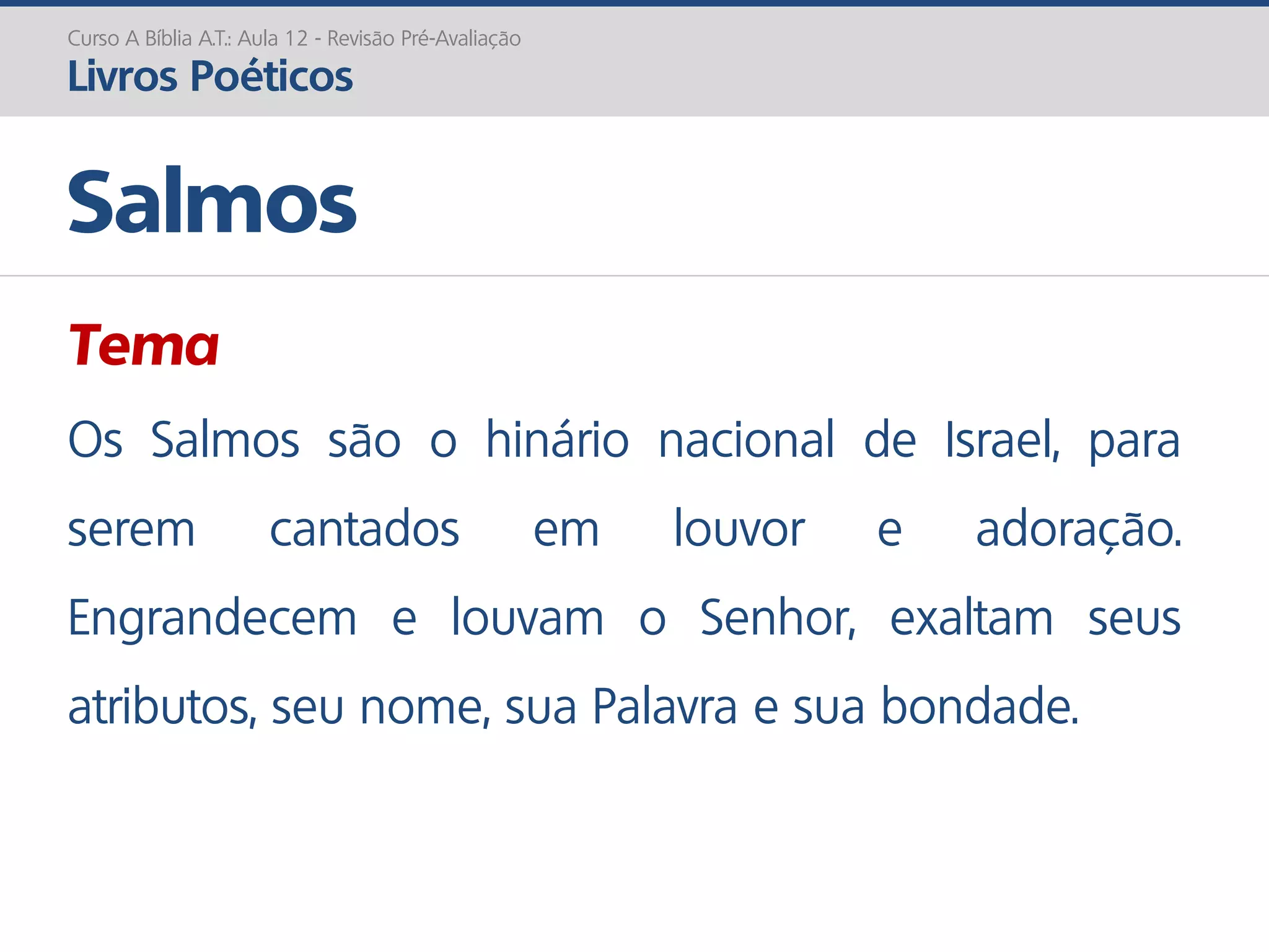 Tema
Os Salmos são o hinário nacional de Israel, para
serem cantados em louvor e adoração.
Engrandecem e louvam o Senhor, exaltam seus
atributos, seu nome, sua Palavra e sua bondade.
Salmos
Curso A Bíblia A.T.: Aula 12 - Revisão Pré-Avaliação
Livros Poéticos
 