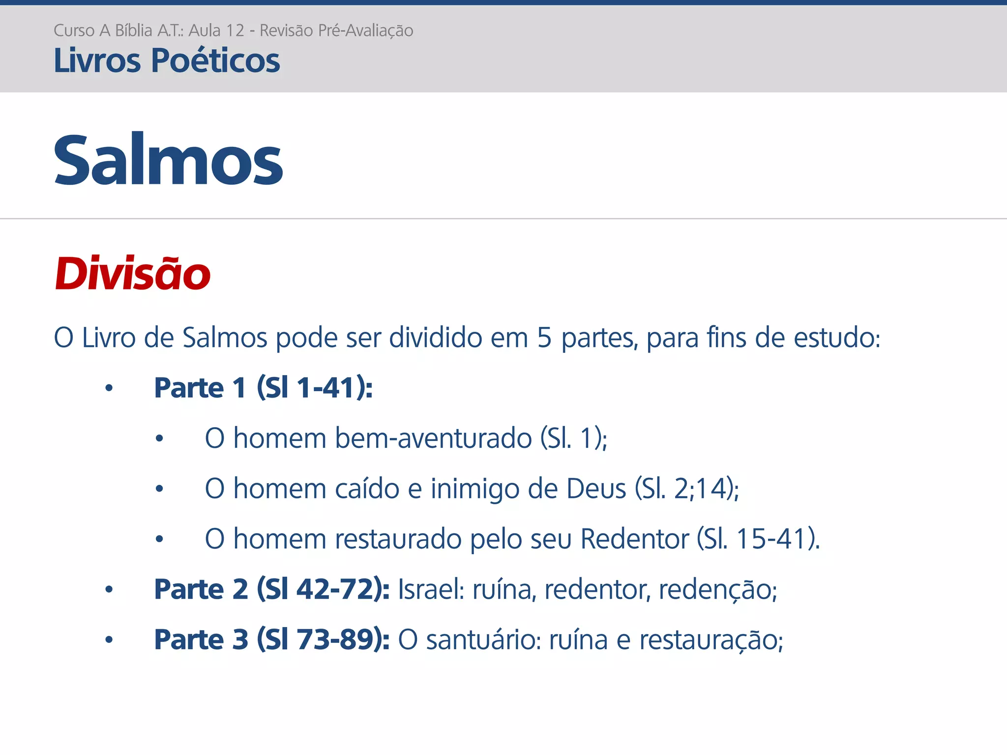 Divisão
O Livro de Salmos pode ser dividido em 5 partes, para fins de estudo:
• Parte 1 (Sl 1-41):
• O homem bem-aventurado (Sl. 1);
• O homem caído e inimigo de Deus (Sl. 2;14);
• O homem restaurado pelo seu Redentor (Sl. 15-41).
• Parte 2 (Sl 42-72): Israel: ruína, redentor, redenção;
• Parte 3 (Sl 73-89): O santuário: ruína e restauração;
Salmos
Curso A Bíblia A.T.: Aula 12 - Revisão Pré-Avaliação
Livros Poéticos
 