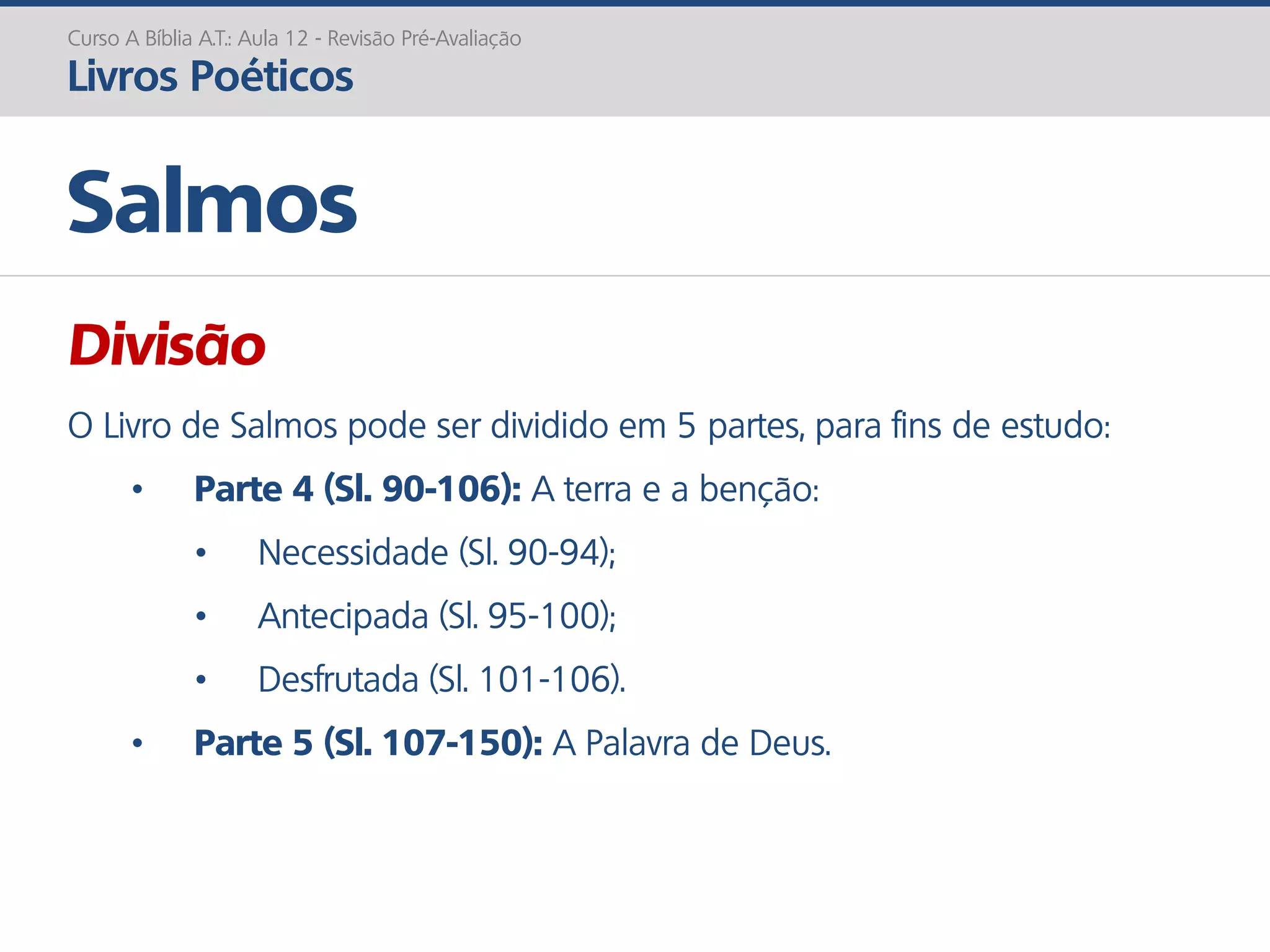 Divisão
O Livro de Salmos pode ser dividido em 5 partes, para fins de estudo:
• Parte 4 (Sl. 90-106): A terra e a benção:
• Necessidade (Sl. 90-94);
• Antecipada (Sl. 95-100);
• Desfrutada (Sl. 101-106).
• Parte 5 (Sl. 107-150): A Palavra de Deus.
Salmos
Curso A Bíblia A.T.: Aula 12 - Revisão Pré-Avaliação
Livros Poéticos
 