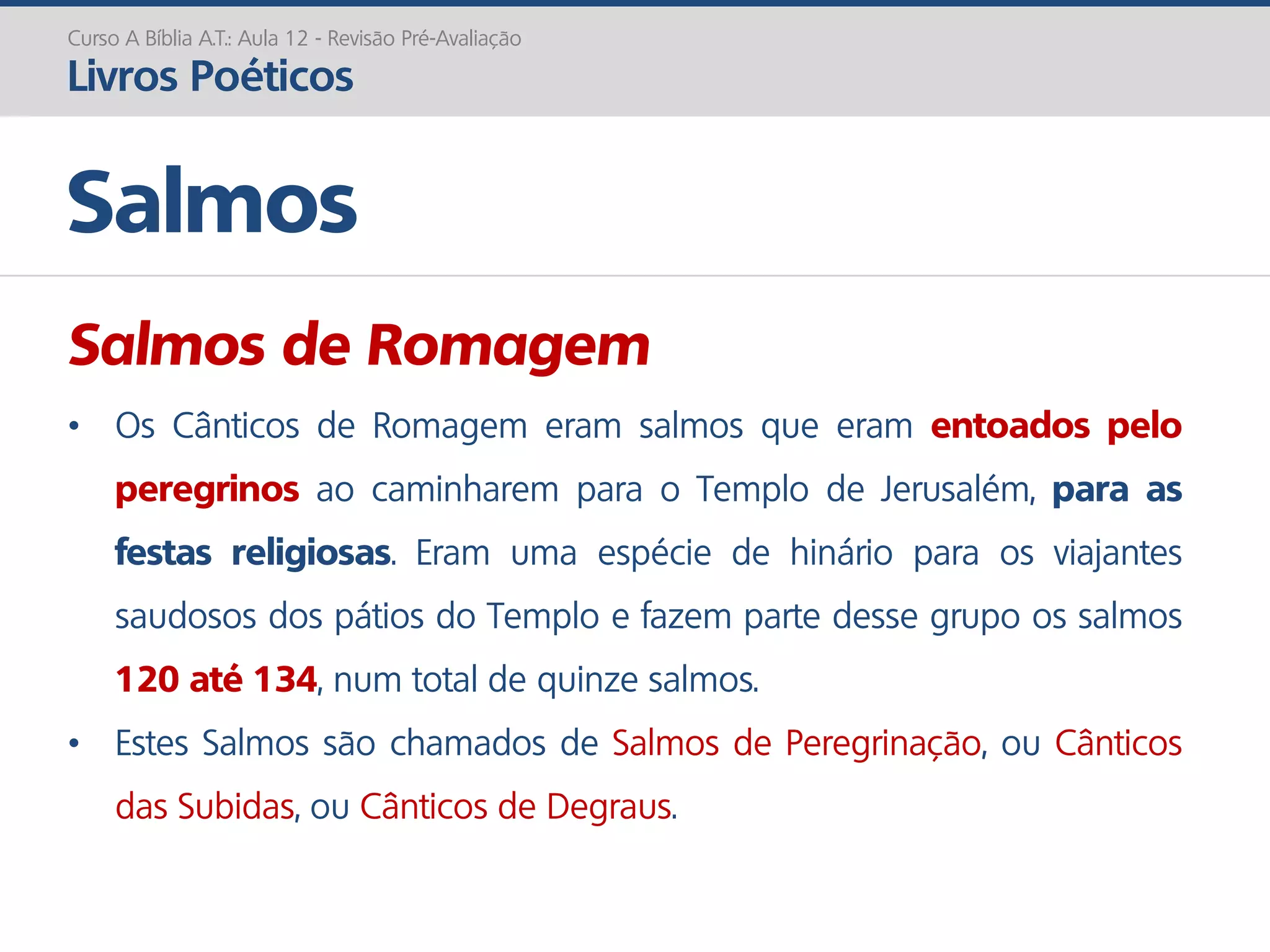 Salmos de Romagem
• Os Cânticos de Romagem eram salmos que eram entoados pelo
peregrinos ao caminharem para o Templo de Jerusalém, para as
festas religiosas. Eram uma espécie de hinário para os viajantes
saudosos dos pátios do Templo e fazem parte desse grupo os salmos
120 até 134, num total de quinze salmos.
• Estes Salmos são chamados de Salmos de Peregrinação, ou Cânticos
das Subidas, ou Cânticos de Degraus.
Salmos
Curso A Bíblia A.T.: Aula 12 - Revisão Pré-Avaliação
Livros Poéticos
 