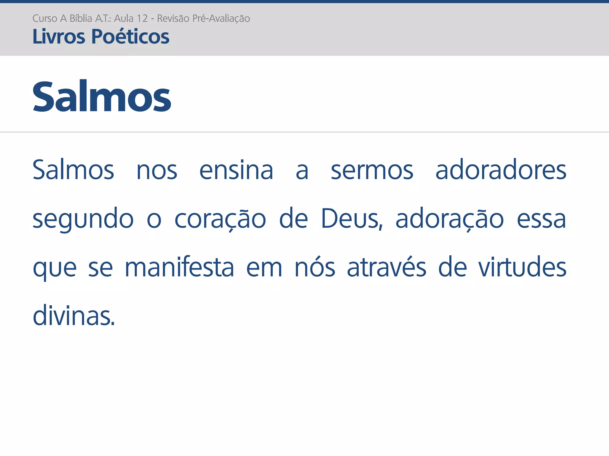 Salmos nos ensina a sermos adoradores
segundo o coração de Deus, adoração essa
que se manifesta em nós através de virtudes
divinas.
Salmos
Curso A Bíblia A.T.: Aula 12 - Revisão Pré-Avaliação
Livros Poéticos
 