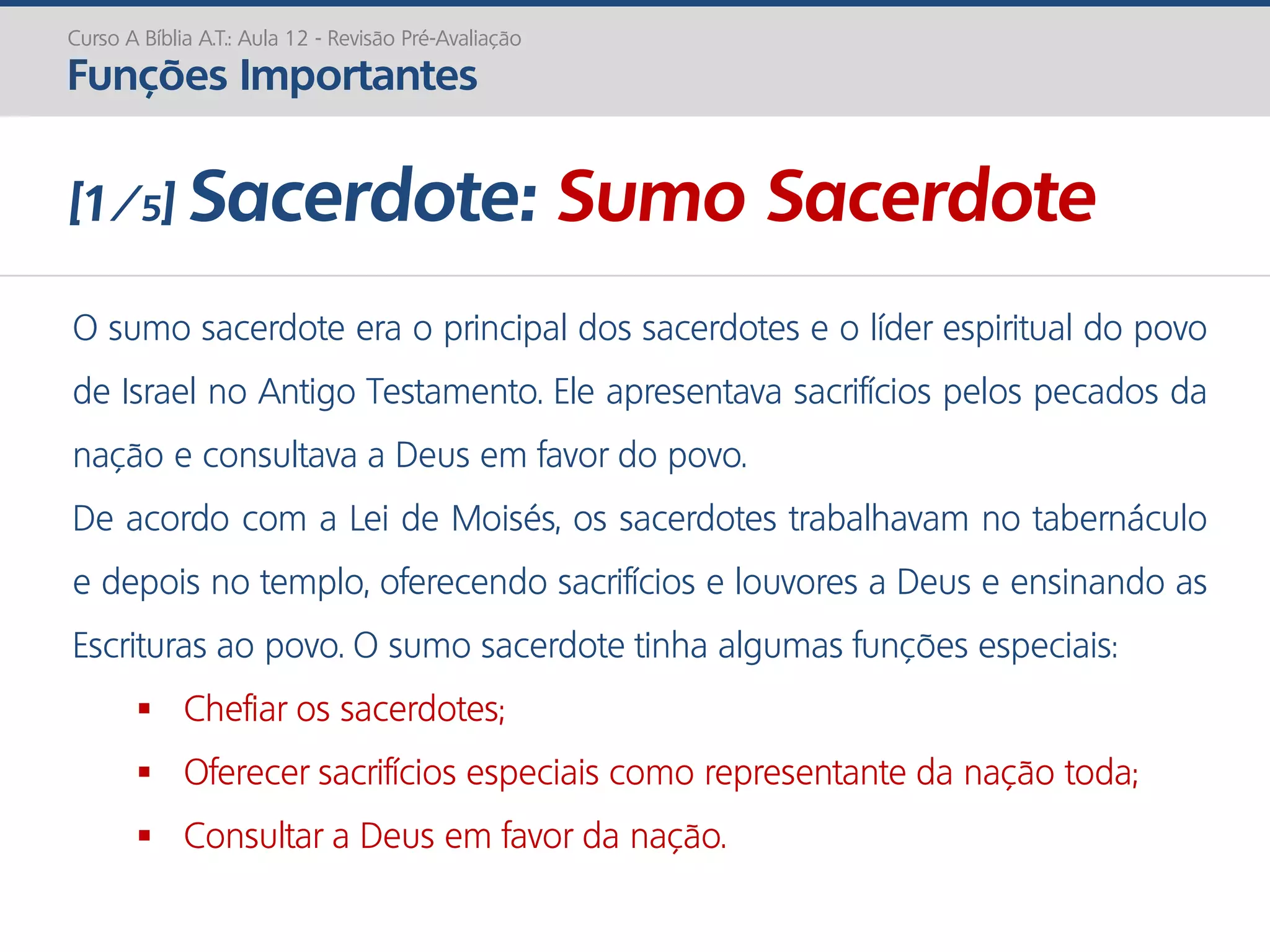 O sumo sacerdote era o principal dos sacerdotes e o líder espiritual do povo
de Israel no Antigo Testamento. Ele apresentava sacrifícios pelos pecados da
nação e consultava a Deus em favor do povo.
De acordo com a Lei de Moisés, os sacerdotes trabalhavam no tabernáculo
e depois no templo, oferecendo sacrifícios e louvores a Deus e ensinando as
Escrituras ao povo. O sumo sacerdote tinha algumas funções especiais:
 Chefiar os sacerdotes;
 Oferecer sacrifícios especiais como representante da nação toda;
 Consultar a Deus em favor da nação.
Curso A Bíblia A.T.: Aula 12 - Revisão Pré-Avaliação
Funções Importantes
[1/5] Sacerdote: Sumo Sacerdote
 