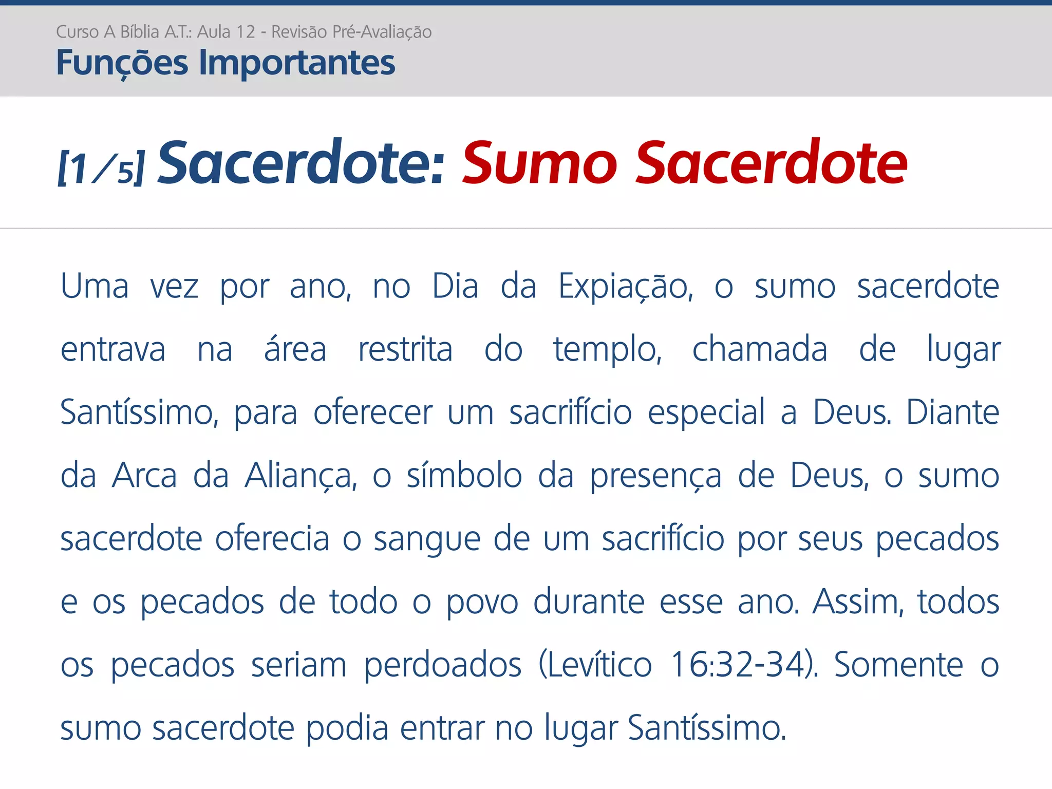 Uma vez por ano, no Dia da Expiação, o sumo sacerdote
entrava na área restrita do templo, chamada de lugar
Santíssimo, para oferecer um sacrifício especial a Deus. Diante
da Arca da Aliança, o símbolo da presença de Deus, o sumo
sacerdote oferecia o sangue de um sacrifício por seus pecados
e os pecados de todo o povo durante esse ano. Assim, todos
os pecados seriam perdoados (Levítico 16:32-34). Somente o
sumo sacerdote podia entrar no lugar Santíssimo.
Curso A Bíblia A.T.: Aula 12 - Revisão Pré-Avaliação
Funções Importantes
[1/5] Sacerdote: Sumo Sacerdote
 