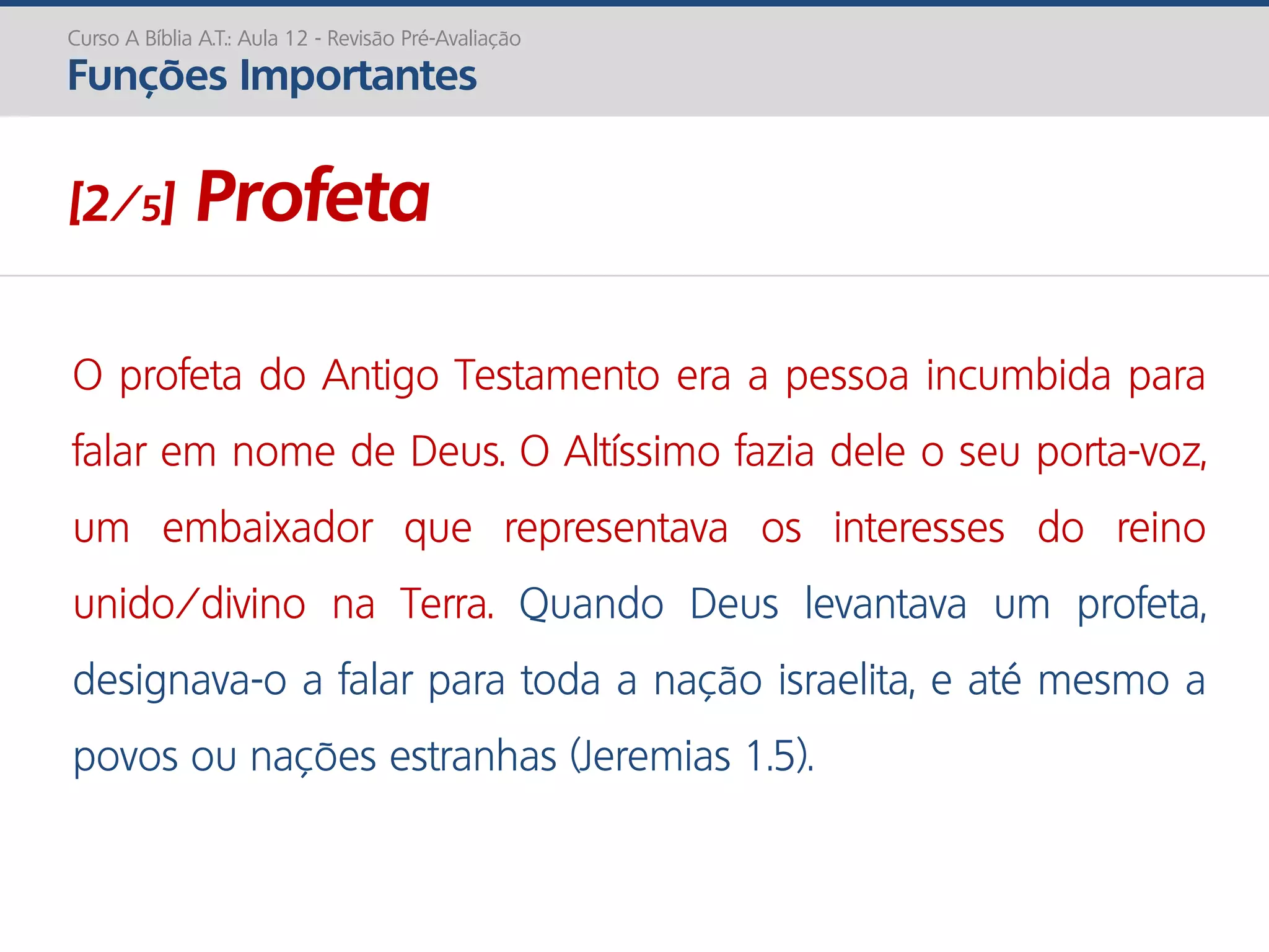 O profeta do Antigo Testamento era a pessoa incumbida para
falar em nome de Deus. O Altíssimo fazia dele o seu porta-voz,
um embaixador que representava os interesses do reino
unido/divino na Terra. Quando Deus levantava um profeta,
designava-o a falar para toda a nação israelita, e até mesmo a
povos ou nações estranhas (Jeremias 1.5).
Curso A Bíblia A.T.: Aula 12 - Revisão Pré-Avaliação
Funções Importantes
[2/5] Profeta
 