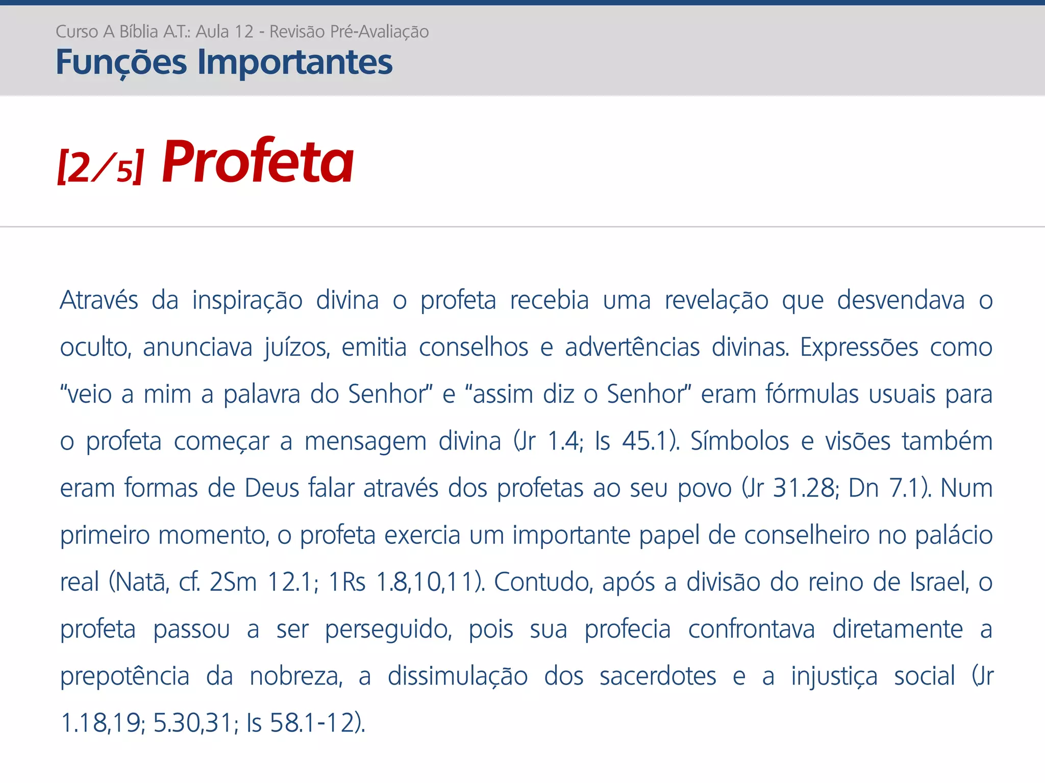 Através da inspiração divina o profeta recebia uma revelação que desvendava o
oculto, anunciava juízos, emitia conselhos e advertências divinas. Expressões como
“veio a mim a palavra do Senhor” e “assim diz o Senhor” eram fórmulas usuais para
o profeta começar a mensagem divina (Jr 1.4; Is 45.1). Símbolos e visões também
eram formas de Deus falar através dos profetas ao seu povo (Jr 31.28; Dn 7.1). Num
primeiro momento, o profeta exercia um importante papel de conselheiro no palácio
real (Natã, cf. 2Sm 12.1; 1Rs 1.8,10,11). Contudo, após a divisão do reino de Israel, o
profeta passou a ser perseguido, pois sua profecia confrontava diretamente a
prepotência da nobreza, a dissimulação dos sacerdotes e a injustiça social (Jr
1.18,19; 5.30,31; Is 58.1-12).
Curso A Bíblia A.T.: Aula 12 - Revisão Pré-Avaliação
Funções Importantes
[2/5] Profeta
 