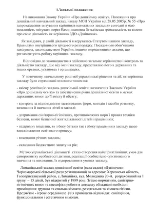 1.Загальні положення
На виконання Закону України «Про дошкільну освіту», Положення про
дошкільний навчальний заклад, наказу МОН України від 28.05.2005р. № 55 «Про
запровадження звітування керівників навчальних закладів» сьогодні я маю
можливість звітувати перед Вами, шановна батьківська громадськість та колеги
про свою діяльність як керівника ЗДО «Дзвіночок».
Як завідувач, у своїй діяльності я керувалась Статутом нашого закладу,
Правилами внутрішнього трудового розпорядку, Посадовими обов’язками
завідувача, законодавством України, іншими нормативними актами, що
регламентують роботу керівника закладу.
Відповідно до законодавства я здійснюю загальне керівництво і контроль за
діяльністю закладу, дію від імені закладу, представляю його в державних та
інших органах, установах і організаціях.
У поточному навчальному році мої управлінські рішення та дії, як керівника
закладу були спрямовані головним чином на:
- якісну реалізацію завдань дошкільної освіти, визначених Законом України
«Про дошкільну освіту» та забезпечення рівня дошкільної освіти в межах
державних вимог до її змісту й обсягу;
- контроль за відповідністю застосованих форм, методів і засобів розвитку,
виховання й навчання дітей в закладі;
- дотримання санітарно-гігієнічних, протипожежних норм і правил техніки
безпеки, вимог безпечної життєдіяльності дітей і працівників;
- підтримку ініціатив, як з боку батьків так і збоку працівників закладу щодо
вдосконалення освітнього процесу;
- виконання річних завдань;
- складання бюджетного запиту на рік;
Метою управлінської діяльності стало створення найсприятливіших умов для
саморозвитку особистості дитини, реалізації особистісно-орієнтованого
навчання та виховання, їх оздоровлення в умовах закладу.
Лиманівський заклад дошкільної освіти (ясла-садок) «Дзвіночок»
Чорноморської сільської ради розташований за адресою: Херсонська область,
Голопристанський район, с.Лиманівка, вул. Молодіжна 20-А, розрахований на 1
групу – 15 дітей, був відкритий у 1989 році. Згідно нормативів, санітарно-
гігієнічних вимог та специфіки роботи в дитсадку обладнані необхідні
приміщення: групова та спальна кімнати, роздягальня та кімната гігієни.
Предметно - ігрове середовище усіх приміщень відповідає санітарним,
функціональним і естетичним вимогам.
 