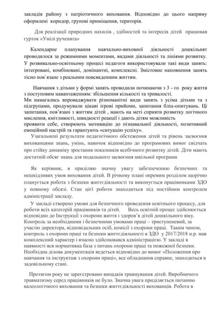 закладів району з патріотичного виховання. Відповідно до цього напряму
оформлені коридор, групові приміщення, територія.
Для реалізації природних нахилів , здібностей та інтересів дітей працював
гурток «Умілі рученята»
Календарне планування навчально-виховної діяльності дошкільнят
проводилося за режимними моментами, видами діяльності та лініями розвитку.
У розвивально-освітньому процесі педагоги використовували такі види занять:
інтегровані, комбіновані, домінантні, комплексні. Змістовне наповнення занять
тісно пов`язане з реальним повсякденним життям.
Навчання з дітьми у формі занять проводили починаючи з 3 - го року життя
з поступовим навантаженням: збільшення кількості та тривалості.
Ми намагались впроваджувати різноманітні види занять з усіма дітьми та з
підгрупами, продумували цікаві ігрові прийоми, запитання бліц-опитувань. Ці
запитання, пов’язані з життям дітей , мають на меті сприяти розвитку логічного
мислення, кмітливості, швидкості реакції і дають дітям можливість
проявити себе, створюють мотивацію до пізнавальної діяльності, позитивний
емоційний настрій та гарантують «ситуацію успіху».
Узагальнені результати педагогічного обстеження дітей та рівень засвоєння
вихованцями знань, умінь, навичок відповідно до програмових вимог свідчать
про стійку динаміку зростання показників всебічного розвитку дітей. Діти мають
достатній обсяг знань для подальшого засвоєння шкільної програми.
Як керівник, я приділяю значну увагу забезпеченню безпечних та
нешкідливих умов виховання дітей. В річному плані окремим розділом щорічно
планується робота з безпеки життєдіяльності та виконується працівниками ЗДО
у повному обсязі. Стан цієї роботи знаходиться під постійним контролем
адміністрації закладу.
У закладі створено умови для безпечного проведення освітнього процесу, для
роботи всіх категорій працівників та дітей. Весь освітній процес здійснюється
відповідно до Інструкції з охорони життя і здоров’я дітей дошкільного віку.
Контроль за необхідними і безпечними умовами праці – триступеневий, за
участю директора, відповідальних осіб, комісії з охорони праці. Таким чином,
контроль з охорони праці та безпеки життєдіяльності в ЗДО у 2017/2018 н.р. мав
комплексний характер і вчасно здійснювався адміністрацією. У закладі в
наявності вся нормативна база з питань охорони праці та пожежної безпеки.
Необхідна ділова документація ведеться відповідно до вимог «Положення про
навчання та інструктаж з охорони праці», все обладнання справне, знаходиться в
задовільному стані.
Протягом року не зареєстровано випадків травмування дітей. Виробничого
травматизму серед працівників не було. Значна увага приділяється питанню
валеологічного виховання та безпеки життєдіяльності вихованців. Робота в
 