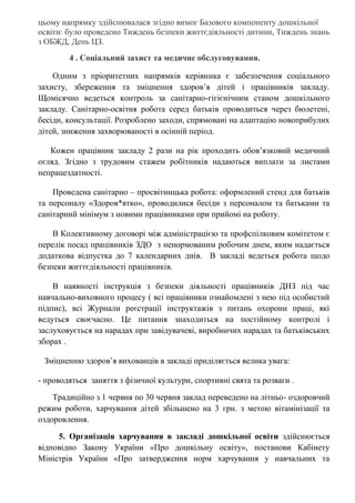 цьому напрямку здійснювалася згідно вимог Базового компоненту дошкільної
освіти: було проведено Тиждень безпеки життєдіяльності дитини, Тиждень знань
з ОБЖД, День ЦЗ.
4 . Соціальний захист та медичне обслуговування.
Одним з пріоритетних напрямків керівника є забезпечення соціального
захисту, збереження та зміцнення здоров’я дітей і працівників закладу.
Щомісячно ведеться контроль за санітарно-гігієнічним станом дошкільного
закладу. Санітарно-освітня робота серед батьків проводиться через бюлетені,
бесіди, консультації. Розроблено заходи, спрямовані на адаптацію новоприбулих
дітей, зниження захворюваності в осінній період.
Кожен працівник закладу 2 рази на рік проходить обов’язковий медичний
огляд. Згідно з трудовим стажем робітників надаються виплати за листами
непрацездатності.
Проведена санітарно – просвітницька робота: оформлений стенд для батьків
та персоналу «Здоров*ятко», проводилися бесіди з персоналом та батьками та
санітарний мінімум з новими працівниками при прийомі на роботу.
В Колективному договорі між адміністрацією та профспілковим комітетом є
перелік посад працівників ЗДО з ненормованим робочим днем, яким надається
додаткова відпустка до 7 календарних днів. В закладі ведеться робота щодо
безпеки життєдіяльності працівників.
В наявності інструкція з безпеки діяльності працівників ДНЗ під час
навчально-виховного процесу ( всі працівники ознайомлені з нею під особистий
підпис), всі Журнали реєстрації інструктажів з питань охорони праці, які
ведуться своєчасно. Це питання знаходиться на постійному контролі і
заслуховується на нарадах при завідувачеві, виробничих нарадах та батьківських
зборах .
Зміцненню здоров’я вихованців в закладі приділяється велика увага:
- проводяться заняття з фізичної культури, спортивні свята та розваги .
Традиційно з 1 червня по 30 червня заклад переведено на літньо- оздоровчий
режим роботи, харчування дітей збільшено на 3 грн. з метою вітамінізації та
оздоровлення.
5. Організація харчування в закладі дошкільної освіти здійснюється
відповідно Закону України «Про дошкільну освіту», постанови Кабінету
Міністрів України «Про затвердження норм харчування у навчальних та
 