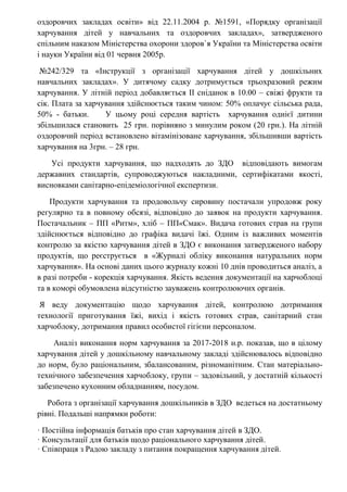 оздоровчих закладах освіти» від 22.11.2004 р. №1591, «Порядку організації
харчування дітей у навчальних та оздоровчих закладах», затвердженого
спільним наказом Міністерства охорони здоров`я України та Міністерства освіти
і науки України від 01 червня 2005р.
№242/329 та «Інструкції з організації харчування дітей у дошкільних
навчальних закладах». У дитячому садку дотримується трьохразовий режим
харчування. У літній період добавляється ІІ сніданок в 10.00 – свіжі фрукти та
сік. Плата за харчування здійснюється таким чином: 50% оплачує сільська рада,
50% - батьки. У цьому році середня вартість харчування однієї дитини
збільшилася становить 25 грн. порівняно з минулим роком (20 грн.). На літній
оздоровчий період встановлено вітамінізоване харчування, збільшивши вартість
харчування на 3грн. – 28 грн.
Усі продукти харчування, що надходять до ЗДО відповідають вимогам
державних стандартів, супроводжуються накладними, сертифікатами якості,
висновками санітарно-епідеміологічної експертизи.
Продукти харчування та продовольчу сировину постачали упродовж року
регулярно та в повному обсязі, відповідно до заявок на продукти харчування.
Постачальник – ПП «Ритм», хліб – ПП«Смак». Видача готових страв на групи
здійснюється відповідно до графіка видачі їжі. Одним із важливих моментів
контролю за якістю харчування дітей в ЗДО є виконання затвердженого набору
продуктів, що реєструється в «Журналі обліку виконання натуральних норм
харчування». На основі даних цього журналу кожні 10 днів проводиться аналіз, а
в разі потреби - корекція харчування. Якість ведення документації на харчоблоці
та в коморі обумовлена відсутністю зауважень контролюючих органів.
Я веду документацію щодо харчування дітей, контролюю дотримання
технології приготування їжі, вихід і якість готових страв, санітарний стан
харчоблоку, дотримання правил особистої гігієни персоналом.
Аналіз виконання норм харчування за 2017-2018 н.р. показав, що в цілому
харчування дітей у дошкільному навчальному закладі здійснювалось відповідно
до норм, було раціональним, збалансованим, різноманітним. Стан матеріально-
технічного забезпечення харчоблоку, групи – задовільний, у достатній кількості
забезпечено кухонним обладнанням, посудом.
Робота з організації харчування дошкільників в ЗДО ведеться на достатньому
рівні. Подальші напрямки роботи:
· Постійна інформація батьків про стан харчування дітей в ЗДО.
· Консультації для батьків щодо раціонального харчування дітей.
· Співпраця з Радою закладу з питання покращення харчування дітей.
 