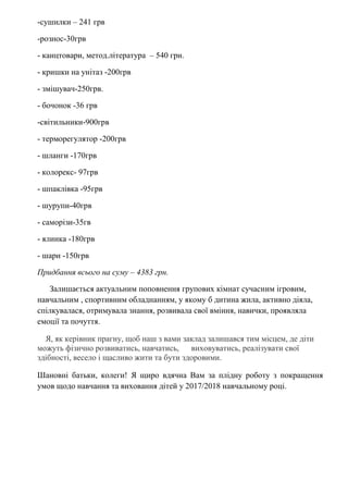 -сушилки – 241 грв
-рознос-30грв
- канцтовари, метод.література – 540 грн.
- кришки на унітаз -200грв
- змішувач-250грв.
- бочонок -36 грв
-світильники-900грв
- терморегулятор -200грв
- шланги -170грв
- колорекс- 97грв
- шпаклівка -95грв
- шурупи-40грв
- саморізи-35гв
- ялинка -180грв
- шари -150грв
Придбання всього на суму – 4383 грн.
Залишається актуальним поповнення групових кімнат сучасним ігровим,
навчальним , спортивним обладнанням, у якому б дитина жила, активно діяла,
спілкувалася, отримувала знання, розвивала свої вміння, навички, проявляла
емоції та почуття.
Я, як керівник прагну, щоб наш з вами заклад залишався тим місцем, де діти
можуть фізично розвиватись, навчатись, виховуватись, реалізувати свої
здібності, весело і щасливо жити та бути здоровими.
Шановні батьки, колеги! Я щиро вдячна Вам за плідну роботу з покращення
умов щодо навчання та виховання дітей у 2017/2018 навчальному році.
 