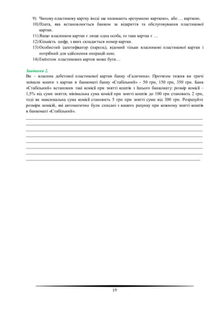 19
9) Чипову пластикову картку іноді ще називають «розумною карткою», або … карткою.
10) Плата, яка встановлюється банком за відкриття та обслуговування пластикової
картки.
11) Якщо власником картки є лише одна особа, то така картка є …
12) Кількість цифр, з яких складається номер картки.
13) Особистий ідентифікатор (пароль), відомий тільки власникові пластикової картки і
потрібний для здійснення операцій нею.
14) Емітетом пластикових карток може бути…
Завдання 2.
Ви – власник дебетової пластикової картки банку «Галичина». Протягом тижня ви тричі
знімали кошти з картки в банкоматі банку «Стабільний» - 50 грн, 150 грн, 350 грн. Банк
«Стабільний» встановив такі комісії при знятті коштів з їхнього банкомату: розмір комісії –
1,5% від суми зняття; мінімальна сума комісії при знятті коштів до 100 грн становить 2 грн,
тоді як максимальна сума комісії становить 5 грн при знятті суми від 300 грн. Розрахуйте
розміри комісій, які автоматично були списані з вашого рахунку при кожному знятті коштів
в банкоматі «Стабільний».
________________________________________________________________________________
________________________________________________________________________________
________________________________________________________________________________
________________________________________________________________________________
________________________________________________________________________________
________________________________________________________________________________
________________________________________________________________________________
_______________________________________________________________________________
 