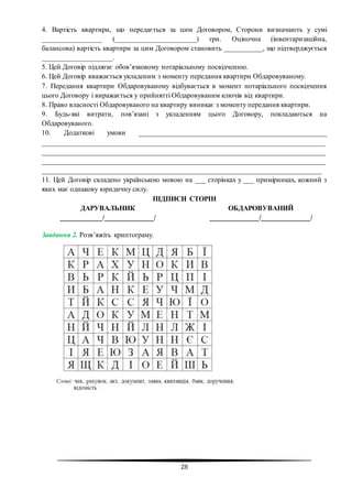 28
4. Вартість квартири, що передається за цим Договором, Сторони визначають у сумі
_________________ (_______________________) грн. Оціночна (інвентаризаційна,
балансова) вартість квартири за цим Договором становить ___________, що підтверджується
____________________.
5. Цей Договір підлягає обов’язковому нотаріальному посвідченню.
6. Цей Договір вважається укладеним з моменту передання квартири Обдаровуваному.
7. Передання квартири Обдаровуваному відбувається в момент нотаріального посвідчення
цього Договору і виражається у прийнятті Обдаровуваним ключів від квартири.
8. Право власності Обдаровуваного на квартиру виникає з моменту передання квартири.
9. Будь-які витрати, пов’язані з укладенням цього Договору, покладаються на
Обдаровуваного.
10. Додаткові умови _____________________________________________________
________________________________________________________________________________
________________________________________________________________________________
________________________________________________________________________________
_______________________________________________________________________________
11. Цей Договір складено українською мовою на ___ сторінках у ___ примірниках, кожний з
яких має однакову юридичну силу.
ПІДПИСИ СТОРІН
ДАРУВАЛЬНИК
____________/______________/
ОБДАРОВУВАНИЙ
______________/______________/
Завдання 2. Розв’яжіть криптограму.
 