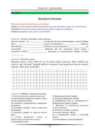 29
ТЕМА №7. ДЕПОЗИТИ
Урок №12
Банківські депозити
Виконуючи завдання цього уроку, ви будете:
Знати: які види депозитів пропонують банки; що таке відсоткова ставка, хто її встановлює.
Розуміти: зв’язок між чинною відсотковою ставкою і строком погашення.
Уміти: розрахувати суму доходу за депозитом.
Завдання 1. Вставте пропущені слова у речення.
Депозит (вклад) – це ______________ в готівковій або безготівковій формі, у валюті України
або в ____________________________ валюті, які розміщені в _________________ банку на
їхніх іменних _____________________ у банку на основі укладеного __________________ на
визначений _____________________ зберігання або без зазначення такого строку і
підлягають виплаті ___________________ відповідно до законодавства України та умов
_____________.
Завдання 2. Розв’яжи задачу.
Вкладник поклав у банк 5 000 грн під 8% річних (прості відсотки). Який прибуток він
отримає через два роки? Розрахуй прибуток вкладника у разі нарахування банком складних
відсотків. Який склад вигідніший?
Завдання 3. Виберіть правильну відповідь:
1. Поточний депозит використовується:
а) для вкладення грошей на певний строк з
метою отримання доходу;
б) повільного нагромадження заощаджень
населення;
в) вкладення грошей з метою здійснення
розрахунків;
г) вкладення грошей на строк до одного
року.
2. Розмір процентних ставок за
банківськими депозитами визначає:
а) комерційний банк;
б) Національний банк України;
в) Асоціація українських банків;
г) комерційний банк за погодженням із
Національним банком України.
3. Відповідно до призначення депозити
можна поділити:
а) на іменні, анонімні, кодовані;
б) поточні строкові, ощадні;
в) у національній валюті, в іноземній
валюті
г) оподатковувані, неоподатковувані.
 